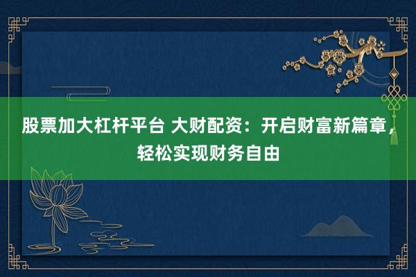 股票加大杠杆平台 大财配资：开启财富新篇章，轻松实现财务自由