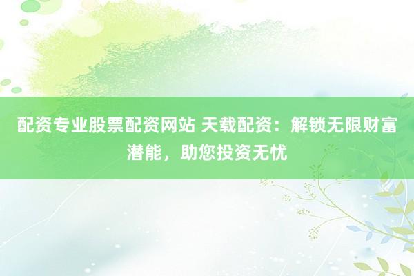 配资专业股票配资网站 天载配资：解锁无限财富潜能，助您投资无忧