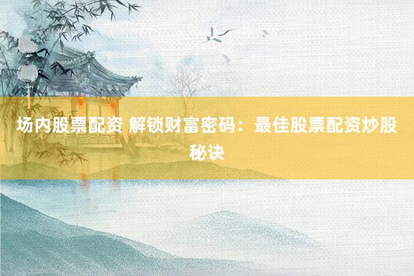 场内股票配资 解锁财富密码：最佳股票配资炒股秘诀