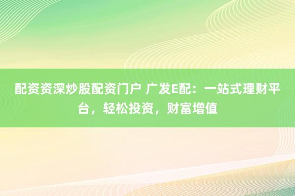 配资资深炒股配资门户 广发E配：一站式理财平台，轻松投资，财富增值
