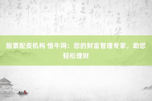股票配资机构 恒牛网：您的财富管理专家，助您轻松理财
