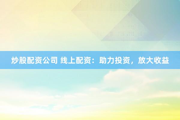 炒股配资公司 线上配资：助力投资，放大收益