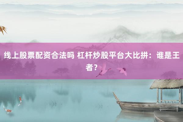 线上股票配资合法吗 杠杆炒股平台大比拼：谁是王者？