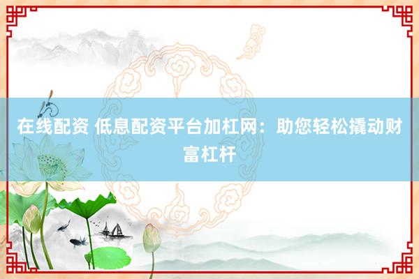 在线配资 低息配资平台加杠网：助您轻松撬动财富杠杆