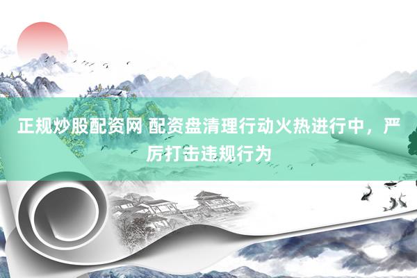 正规炒股配资网 配资盘清理行动火热进行中，严厉打击违规行为