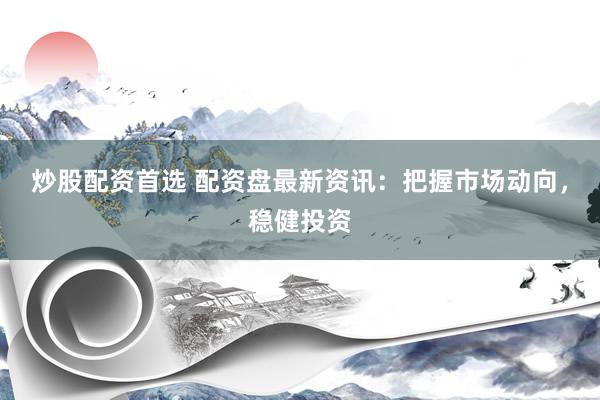 炒股配资首选 配资盘最新资讯：把握市场动向，稳健投资
