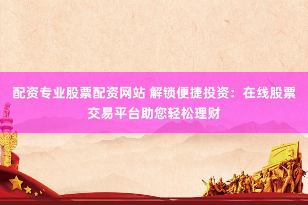 配资专业股票配资网站 解锁便捷投资：在线股票交易平台助您轻松理财
