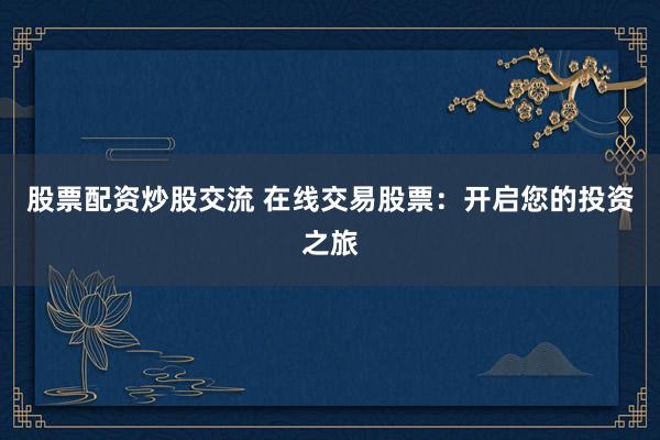 股票配资炒股交流 在线交易股票：开启您的投资之旅