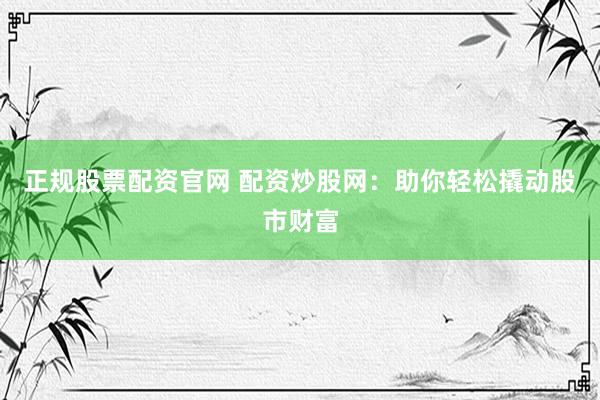正规股票配资官网 配资炒股网：助你轻松撬动股市财富