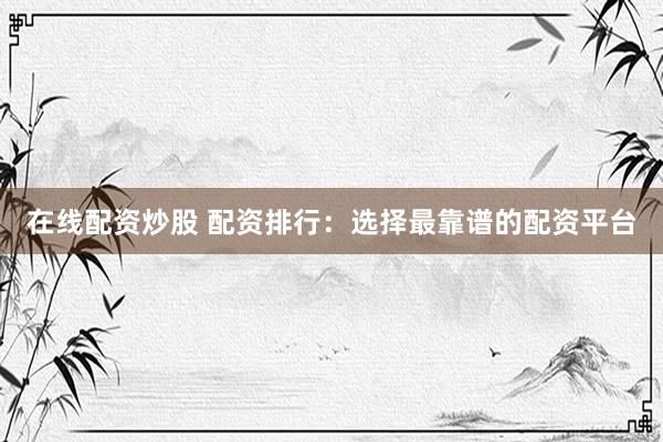 在线配资炒股 配资排行：选择最靠谱的配资平台