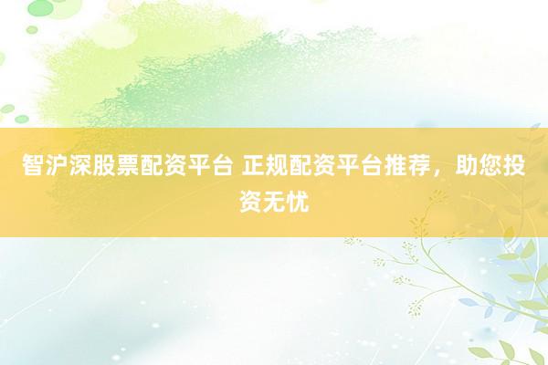 智沪深股票配资平台 正规配资平台推荐，助您投资无忧