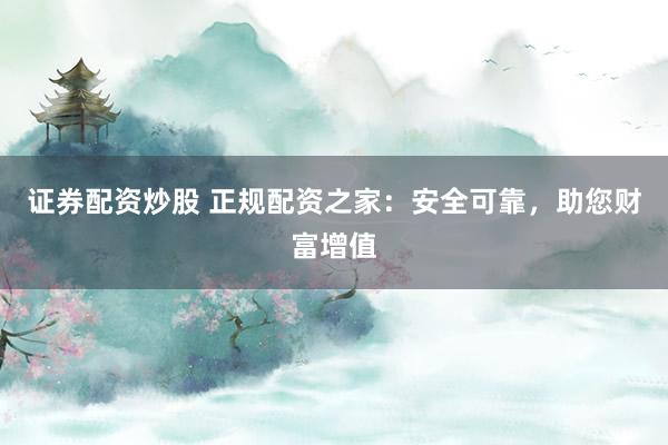 证券配资炒股 正规配资之家：安全可靠，助您财富增值