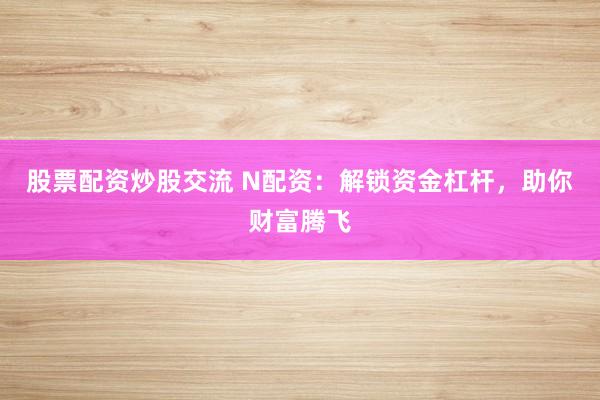 股票配资炒股交流 N配资：解锁资金杠杆，助你财富腾飞