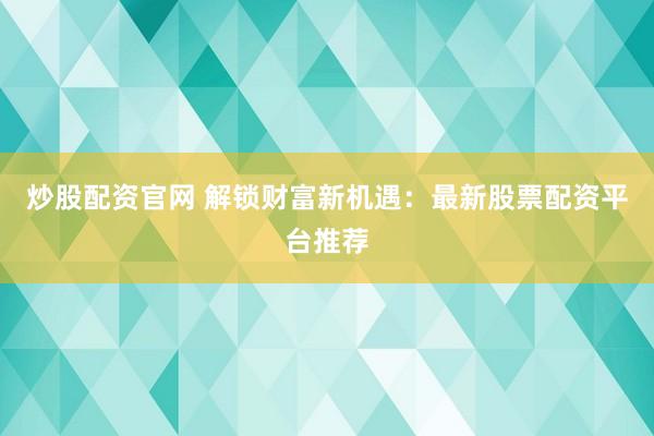 炒股配资官网 解锁财富新机遇：最新股票配资平台推荐