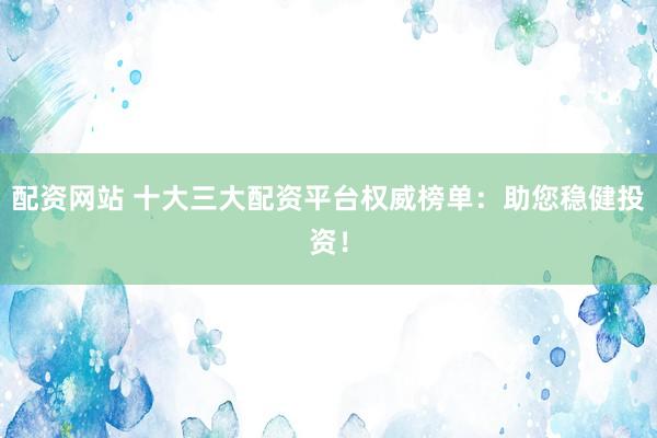 配资网站 十大三大配资平台权威榜单：助您稳健投资！