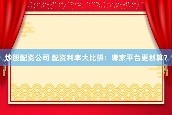 炒股配资公司 配资利率大比拼：哪家平台更划算？