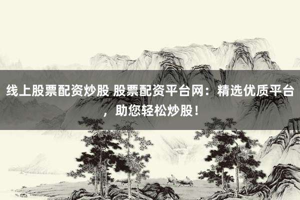 线上股票配资炒股 股票配资平台网：精选优质平台，助您轻松炒股！