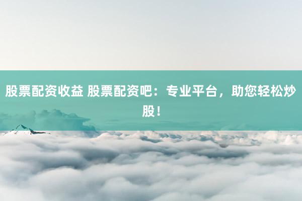 股票配资收益 股票配资吧：专业平台，助您轻松炒股！
