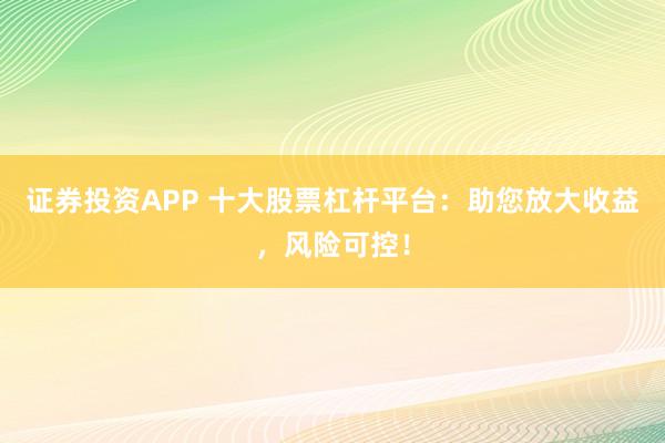 证券投资APP 十大股票杠杆平台：助您放大收益，风险可控！