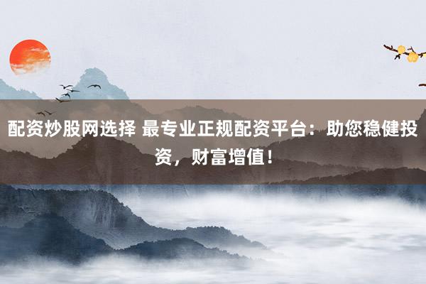 配资炒股网选择 最专业正规配资平台：助您稳健投资，财富增值！