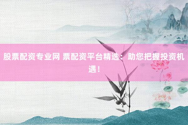 股票配资专业网 票配资平台精选：助您把握投资机遇！