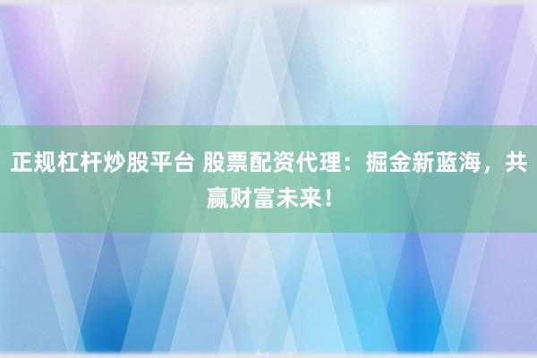 正规杠杆炒股平台 股票配资代理：掘金新蓝海，共赢财富未来！