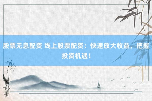 股票无息配资 线上股票配资：快速放大收益，把握投资机遇！