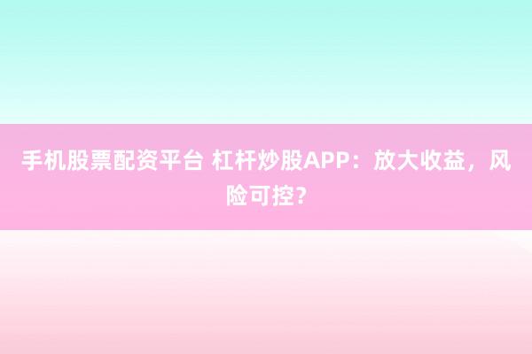 手机股票配资平台 杠杆炒股APP：放大收益，风险可控？