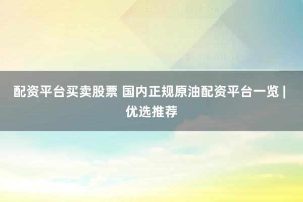 配资平台买卖股票 国内正规原油配资平台一览 | 优选推荐