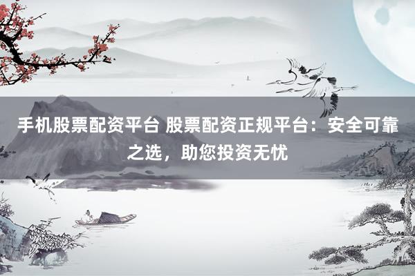手机股票配资平台 股票配资正规平台：安全可靠之选，助您投资无忧