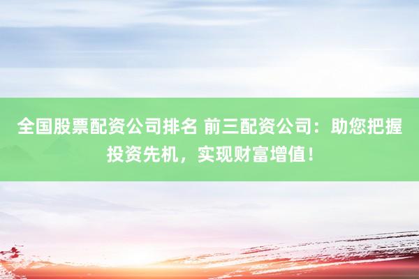 全国股票配资公司排名 前三配资公司：助您把握投资先机，实现财富增值！