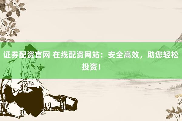 证券配资官网 在线配资网站：安全高效，助您轻松投资！