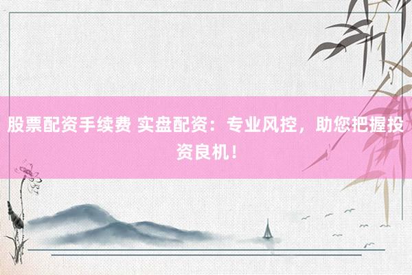 股票配资手续费 实盘配资：专业风控，助您把握投资良机！