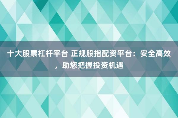 十大股票杠杆平台 正规股指配资平台：安全高效，助您把握投资机遇