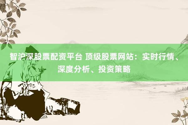 智沪深股票配资平台 顶级股票网站：实时行情、深度分析、投资策略