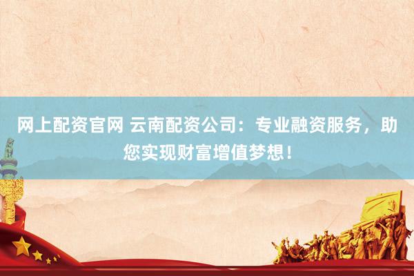 网上配资官网 云南配资公司：专业融资服务，助您实现财富增值梦想！