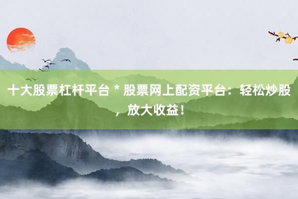 十大股票杠杆平台 * 股票网上配资平台：轻松炒股，放大收益！