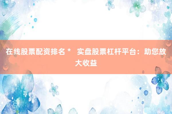 在线股票配资排名 *   实盘股票杠杆平台：助您放大收益