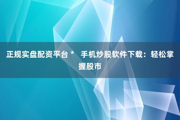 正规实盘配资平台 *   手机炒股软件下载：轻松掌握股市