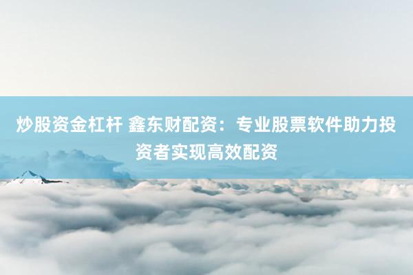 炒股资金杠杆 鑫东财配资：专业股票软件助力投资者实现高效配资