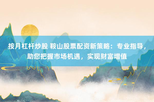 按月杠杆炒股 鞍山股票配资新策略：专业指导，助您把握市场机遇，实现财富增值
