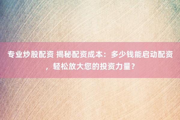 专业炒股配资 揭秘配资成本：多少钱能启动配资，轻松放大您的投资力量？