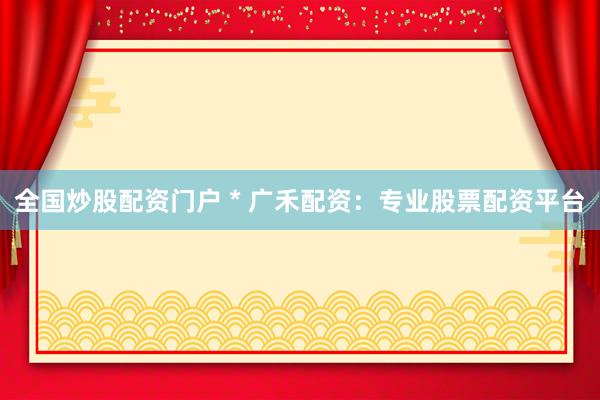 全国炒股配资门户 * 广禾配资：专业股票配资平台