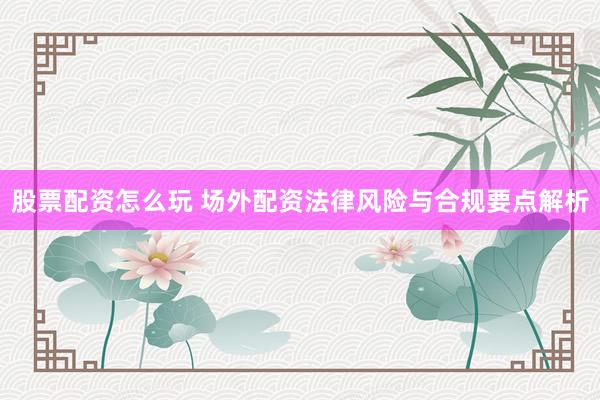 股票配资怎么玩 场外配资法律风险与合规要点解析