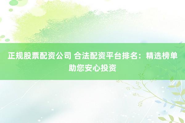 正规股票配资公司 合法配资平台排名：精选榜单助您安心投资