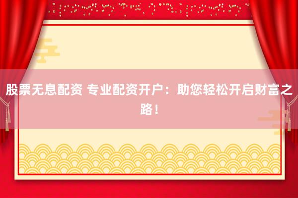 股票无息配资 专业配资开户：助您轻松开启财富之路！