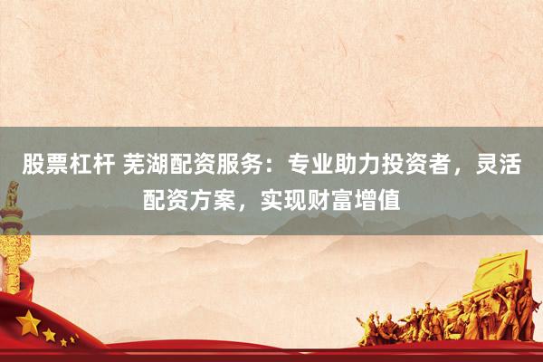股票杠杆 芜湖配资服务：专业助力投资者，灵活配资方案，实现财富增值