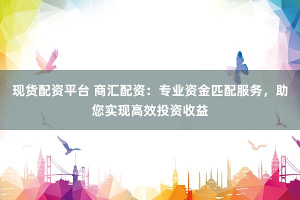 现货配资平台 商汇配资：专业资金匹配服务，助您实现高效投资收益