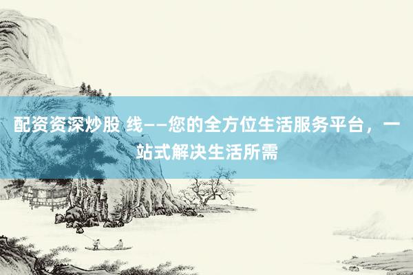 配资资深炒股 线——您的全方位生活服务平台，一站式解决生活所需