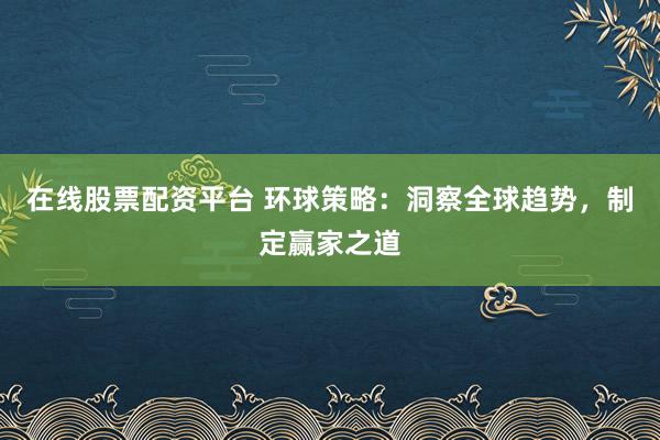 在线股票配资平台 环球策略：洞察全球趋势，制定赢家之道